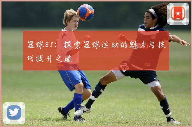 篮球sr：探索篮球运动的魅力与技巧提升之道